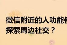 微信附近的人功能使用指南：如何轻松打开并探索周边社交？