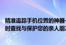 精准追踪手机位置的神器——必备手机号定位软件！帮您实时查找与保护您的亲人朋友。